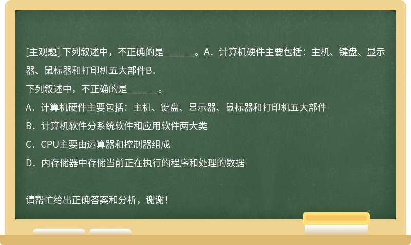 下列叙述中，不正确的是______。A．计算机硬件主要包括：主机、键盘、显示器、鼠标器和打印机五大部件B．