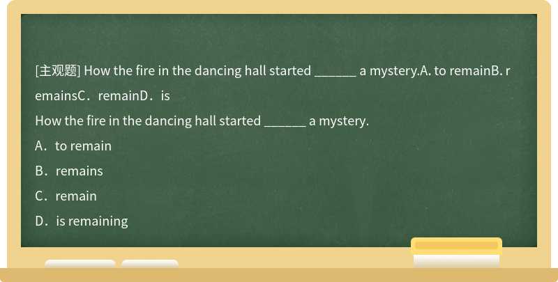 How the fire in the dancing hall started ______ a mystery.A．to remainB．remainsC．remainD．is