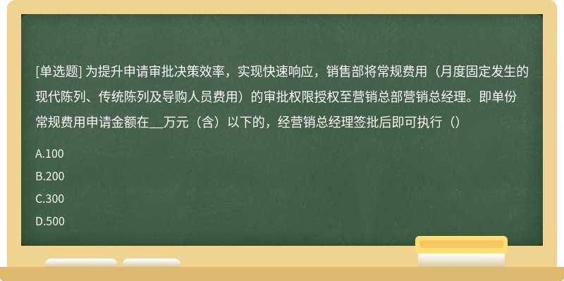 为提升申请审批决策效率，实现快速响应，销售部将常规费用（月度固定发生的现代陈列、传统陈列及导购人员费用）的审批权限授权至营销总部营销总经理。即单份常规费用申请金额在__万元（含）以下的，经营销总经理签批后即可执行（）