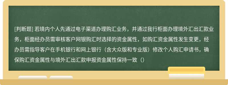 若境内个人先通过电子渠道办理购汇业务，并通过我行柜面办理境外汇出汇款业务，柜面经办员需审核客户网银购汇时选择的资金属性，如购汇资金属性发生变更，经办员需指导客户在手机银行和网上银行（含大众版和专业版）修改个人购汇申请书，确保购汇资金属性与境外汇出汇款申报资金属性保持一致（）