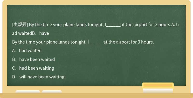 By the time your plane lands tonight, I______at the airport for 3 hours.A．had waitedB．have