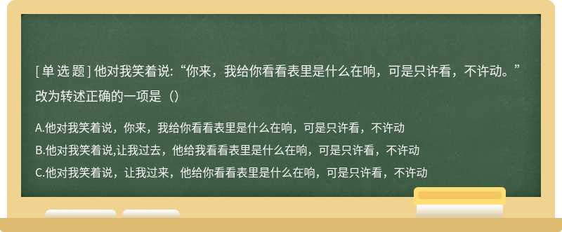 他对我笑着说:“你来，我给你看看表里是什么在响，可是只许看，不许动。”改为转述正确的一项是（）