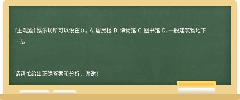 娱乐场所可以设在（）。 A．居民楼 B．博物馆 C．图书馆 D．一般建筑物地下一层