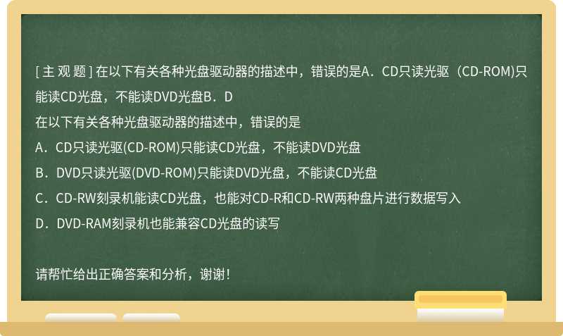 在以下有关各种光盘驱动器的描述中，错误的是A．CD只读光驱（CD-ROM)只能读CD光盘，不能读DVD光盘B．D