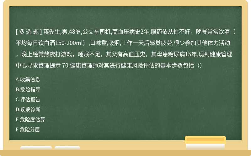 蒋先生,男,48岁,公交车司机,高血压病史2年,服药依从性不好，晚餐常常饮酒（平均每日饮白酒150-200ml）,口味重,吸烟,工作一天后感觉疲劳,很少参加其他体力活动，晚上经常熬夜打游戏，睡眠不足，其父有高血压史，其母患糖尿病15年,现到健康管理中心寻求管理提示 70.健康管理师对其进行健康风险评估的基本步骤包括（）