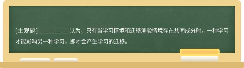 __________认为，只有当学习情境和迁移测验情境存在共同成分时，一种学习才能影响另一种