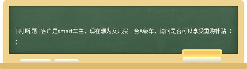 客户是smart车主，现在想为女儿买一台A级车，请问是否可以享受重购补贴（）