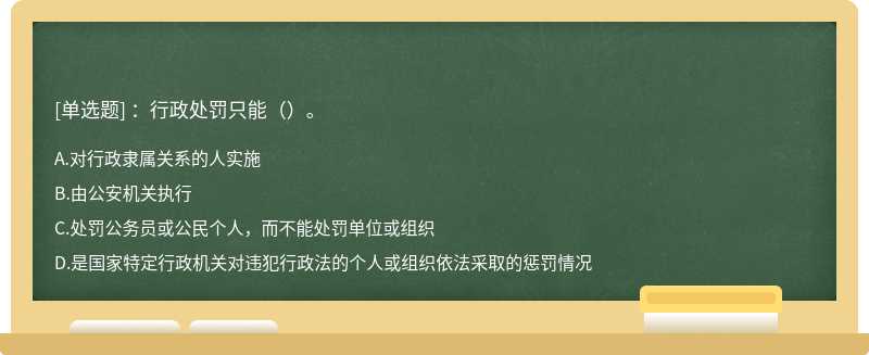 ：行政处罚只能（）。A．对行政隶属关系的人实施B．由公安机关执行C．处罚公务员或公民个人，而