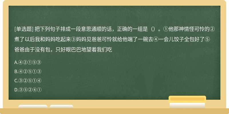 把下列句子排成一段意思通顺的话，正确的一组是（）。①他那神情怪可怜的②煮了以后我和妈妈吃起来③妈妈见爸爸可怜就给他端了一碗去④一会儿饺子全包好了⑤爸爸由于没有包，只好眼巴巴地望着我们吃