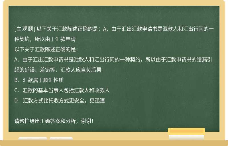 以下关于汇款陈述正确的是：A．由于汇出汇款申请书是泄款人和汇出行间的一种契约，所以由于汇款申请