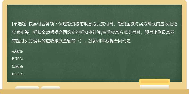 快易付业务项下保理融资按前收息方式支付时，融资金额与买方确认的应收账款金额相等，折扣金额根据合同约定的折扣率计算;按后收息方式支付时，预付比例最高不得超过买方确认的应收账款金额的（），融资利率根据合同约定