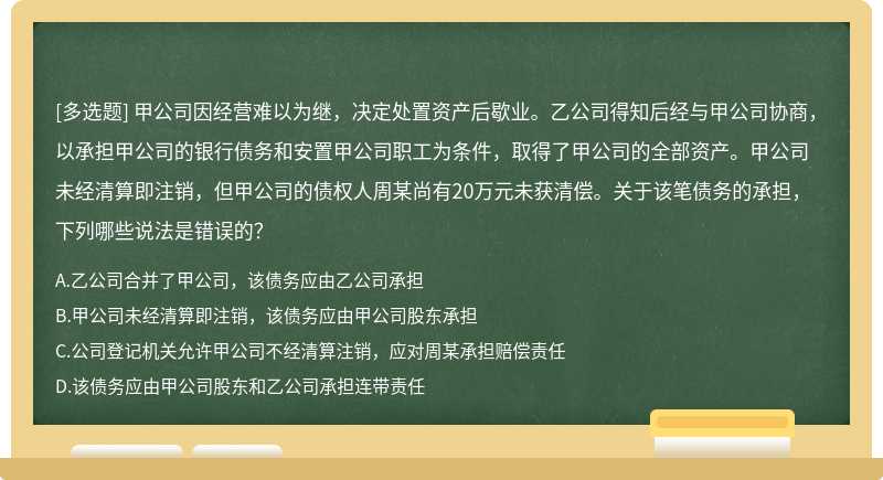 甲公司因经营难以为继，决定处置资产后歇业。乙公司得知后经与甲公司协商，以承担甲公司的银行债务