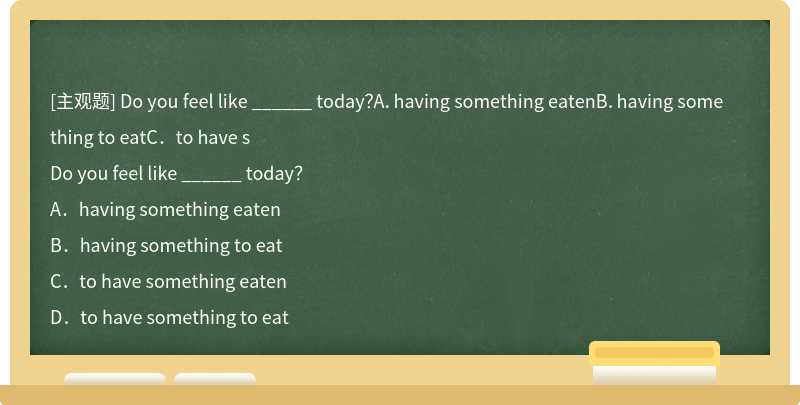 Do you feel like ______ today？A．having something eatenB．having something to eatC．to have s