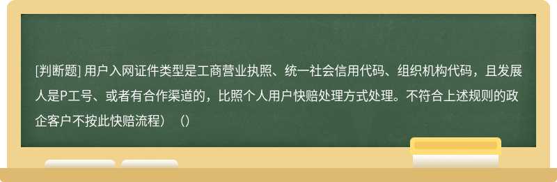 用户入网证件类型是工商营业执照、统一社会信用代码、组织机构代码，且发展人是P工号、或者有合作渠道的，比照个人用户快赔处理方式处理。不符合上述规则的政企客户不按此快赔流程）（）