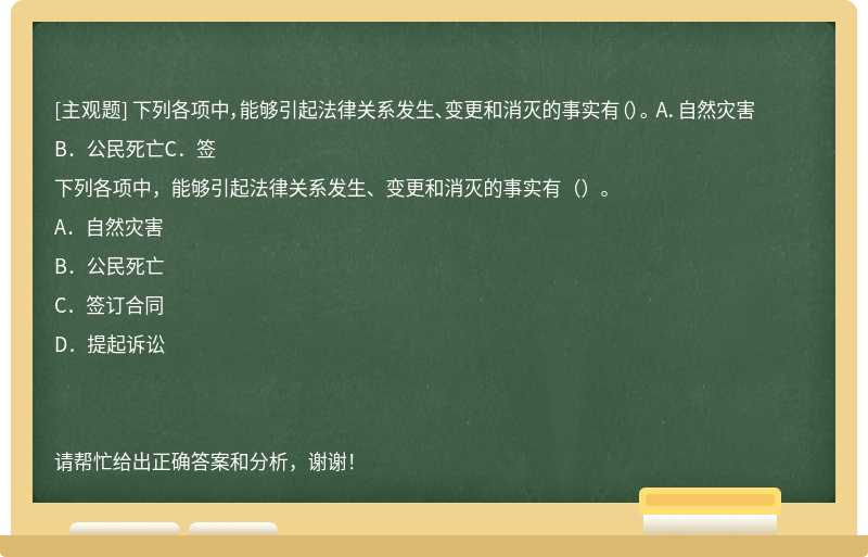 下列各项中，能够引起法律关系发生、变更和消灭的事实有（）。 A．自然灾害B．公民死亡C．签