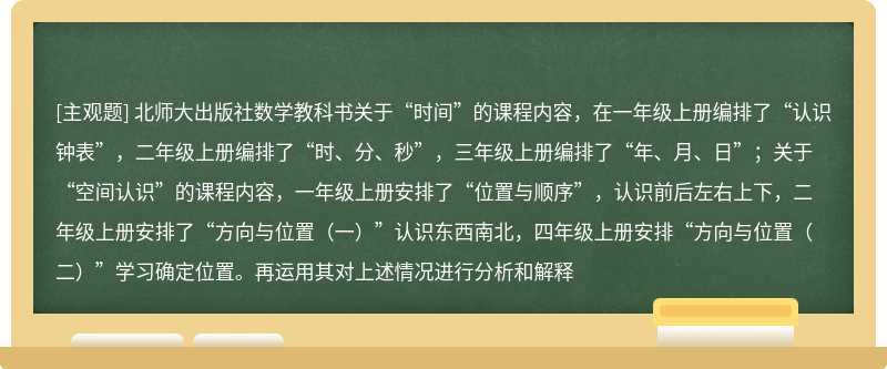 北师大出版社数学教科书关于“时间”的课程内容，在一年级上册编排了“认识钟表”，二年级上册编排了“时、分、秒”，三年级上册编排了“年、月、日”；关于“空间认识”的课程内容，一年级上册安排了“位置与顺序”，认识前后左右上下，二年级上册安排了“方向与位置（一）”认识东西南北，四年级上册安排“方向与位置（二）”学习确定位置。再运用其对上述情况进行分析和解释