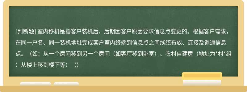 室内移机是指客户装机后，后期因客户原因要求信息点变更的。根据客户需求，在同一户名、同一装机地址完成客户室内终端到信息点之间线缆布放、连接及调通信息点。（如：从一个房间移到另一个房间（如客厅移到卧室）、农村自建房（地址为*村*组）从楼上移到楼下等）（）