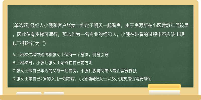 经纪人小强和客户张女士约定于明天一起看房，由于房源所在小区建筑年代较早，因此仅有步梯可通行，那么作为一名专业的经纪人，小强在带看的过程中不应该出现以下哪种行为（）