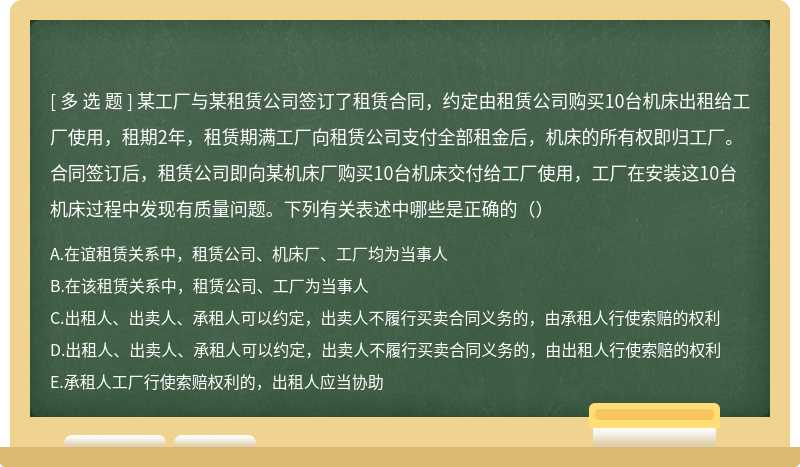 某工厂与某租赁公司签订了租赁合同，约定由租赁公司购买10台机床出租给工厂使用，租期2年，租赁期满工厂向租赁公司支付全部租金后，机床的所有权即归工厂。合同签订后，租赁公司即向某机床厂购买10台机床交付给工厂使用，工厂在安装这10台机床过程中发现有质量问题。下列有关表述中哪些是正确的（）