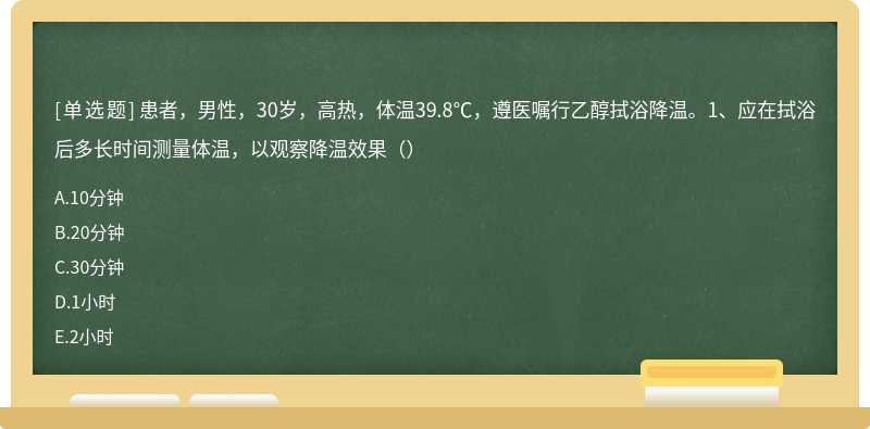 患者，男性，30岁，高热，体温39.8℃，遵医嘱行乙醇拭浴降温。1、应在拭浴后多长时间测量体温，以观察降温效果（）