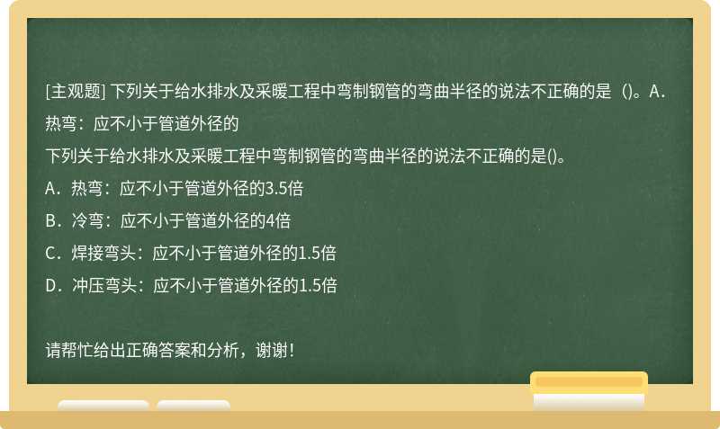 下列关于给水排水及采暖工程中弯制钢管的弯曲半径的说法不正确的是（)。A．热弯：应不小于管道外径的