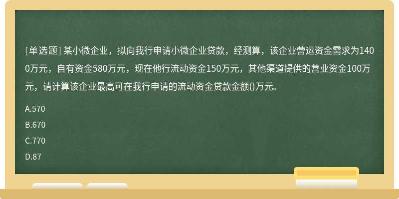 某小微企业，拟向我行申请小微企业贷款，经测算，该企业营运资金需求为1400万元，自有资金580万元，现在他行流动资金150万元，其他渠道提供的营业资金100万元，请计算该企业最高可在我行申请的流动资金贷款金额()万元。