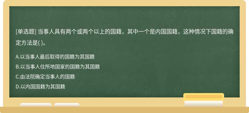 当事人具有两个或两个以上的国籍，其中一个是内国国籍，这种情况下国籍的确定方法是（)。   A．以当事人最后取