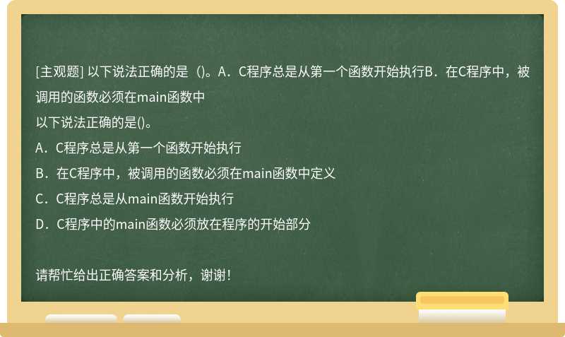 以下说法正确的是（)。A．C程序总是从第一个函数开始执行B．在C程序中，被调用的函数必须在main函数中