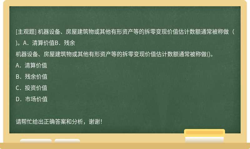 机器设备、房屋建筑物或其他有形资产等的拆零变现价值估计数额通常被称做（)。A．清算价值B．残余