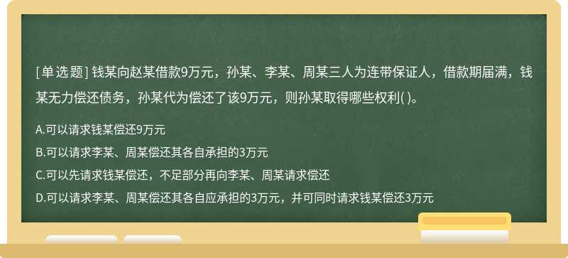 钱某向赵某借款9万元，孙某、李某、周某三人为连带保证人，借款期届满，钱某无力偿还债务，孙某代为偿还了该9万元