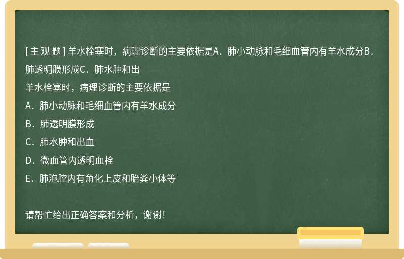 羊水栓塞时，病理诊断的主要依据是A．肺小动脉和毛细血管内有羊水成分B．肺透明膜形成C．肺水肿和出