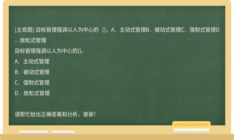 目标管理强调以人为中心的（)。A．主动式管理B．被动式管理C．强制式管理D．放松式管理