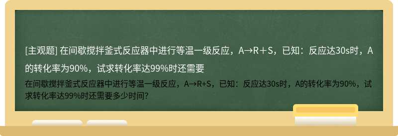 在间歇搅拌釜式反应器中进行等温一级反应，A→R＋S，已知：反应达30s时，A的转化率为90%，试求转化率达99%时还需要