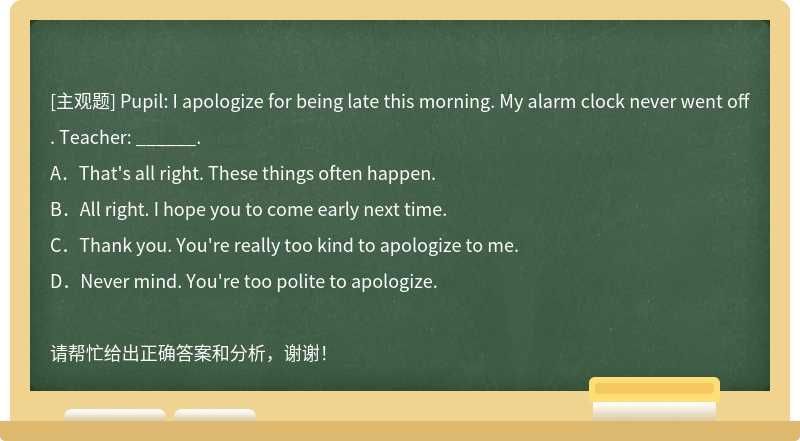 Pupil: I apologize for being late this morning. My alarm clock never went off. Teacher: __