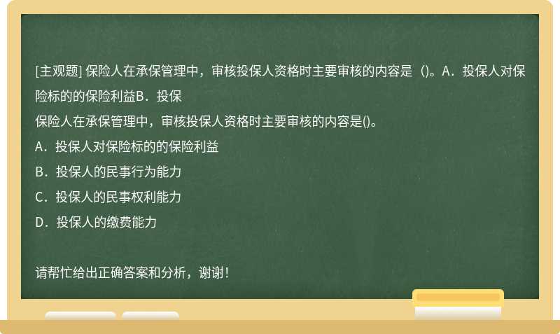 保险人在承保管理中，审核投保人资格时主要审核的内容是（)。A．投保人对保险标的的保险利益B．投保