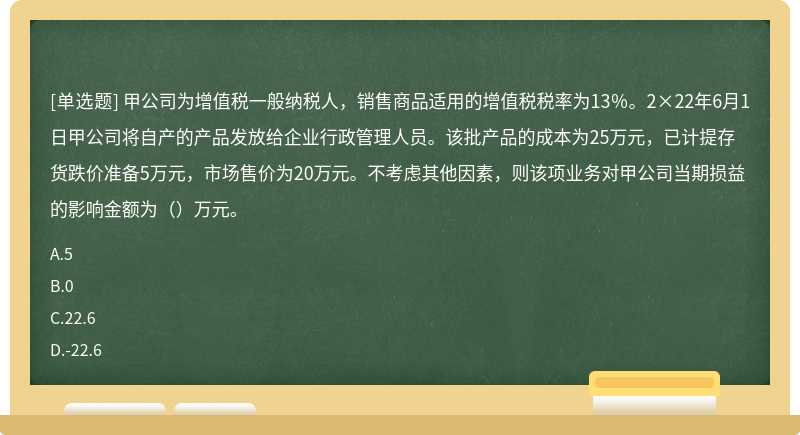 甲公司为增值税一般纳税人，销售商品适用的增值税税率为13％。2×22年6月1日甲公司将自产的产品发放给企业行政管理人员。该批产品的成本为25万元，已计提存货跌价准备5万元，市场售价为20万元。不考虑其他因素，则该项业务对甲公司当期损益的影响金额为（）万元。