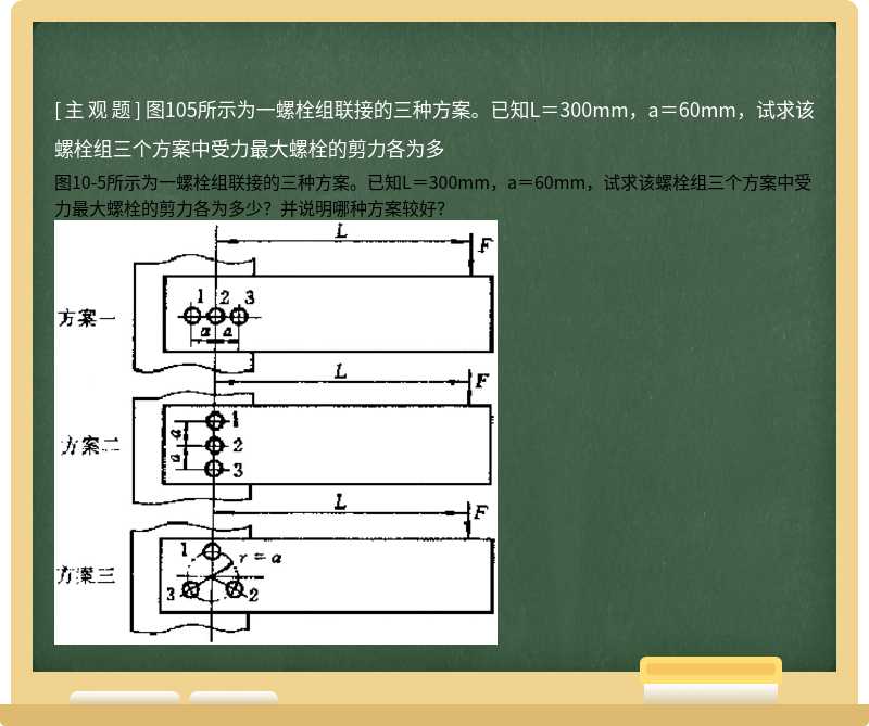 图105所示为一螺栓组联接的三种方案。已知L＝300mm，a＝60mm，试求该螺栓组三个方案中受力最大螺栓的剪力各为多