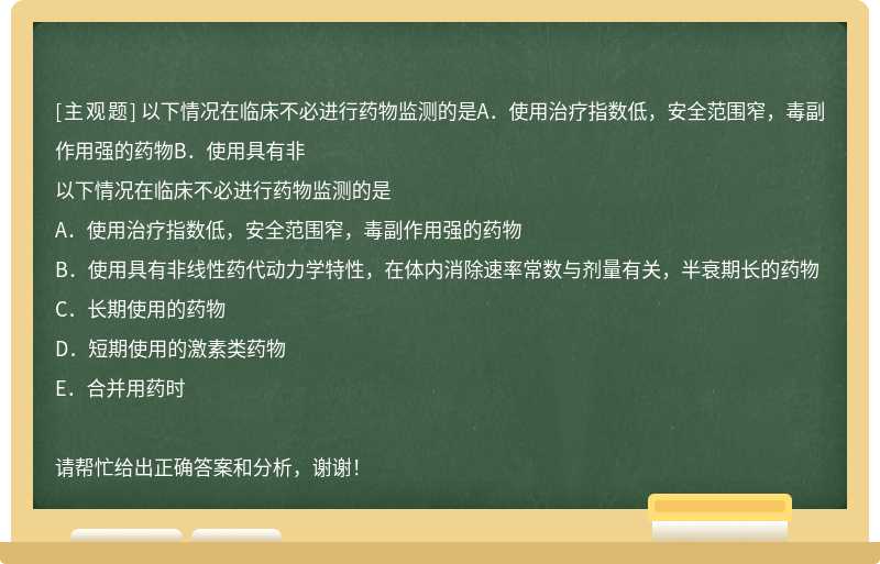 以下情况在临床不必进行药物监测的是A．使用治疗指数低，安全范围窄，毒副作用强的药物B．使用具有非