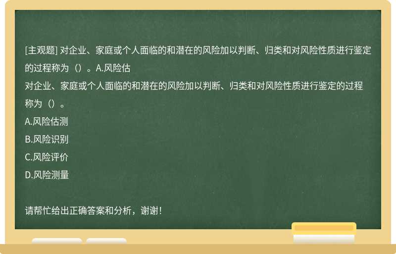 对企业、家庭或个人面临的和潜在的风险加以判断、归类和对风险性质进行鉴定的过程称为（）。A.风险估