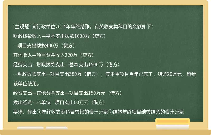 某行政单位2014年年终结账，有关收支类科目的余额如下：财政拨款收入—基本支出拨款1600万（贷方）—项目支出拨款400万（贷方）其他收入—项目资金收入220万（贷方）经费支出—财政拨款支出—基本支出1500万（借方）—财政拨款支出—项目支出380万（借方），其中甲项目当年已完工，结余20万元，留给该单位使用。经费支出—其他资金支出—项目支出150万元（借方）拨出经费—乙单位—项目支出60万元（借方）要求：作出①年终收支类科目转帐的会计分录②结转年终项目结转结余的会计分录