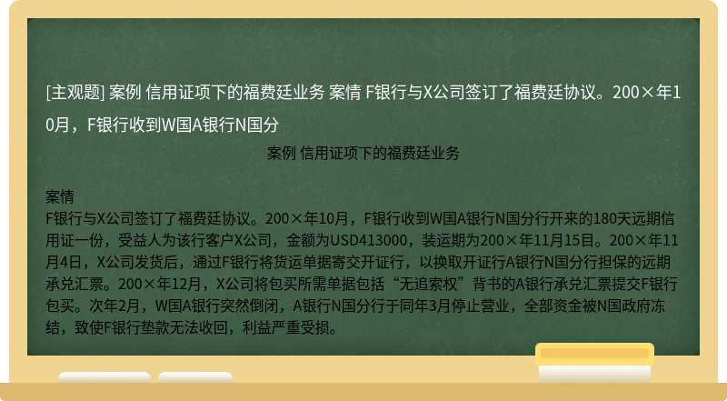 案例  信用证项下的福费廷业务   案情   F银行与X公司签订了福费廷协议。200×年10月，F银行收到W国A银行N国分