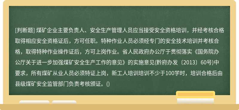 煤矿企业主要负责人、安全生产管理人员应当接受安全资格培训，并经考核合格取得相应安全资格证后，方可任职。特种作业人员必须经专门的安全技术培训并考核合格，取得特种作业操作证后，方可上岗作业。省人民政府办公厅于贯彻落实《国务院办公厅关于进一步加强煤矿安全生产工作的意见》的实施意见(黔府办发〔2013〕60号)中要求，所有煤矿从业人员必须特证上岗，新工人培训培训不少于100学时，培训合格后由县级煤矿安全监管部门负责考核颁证。()