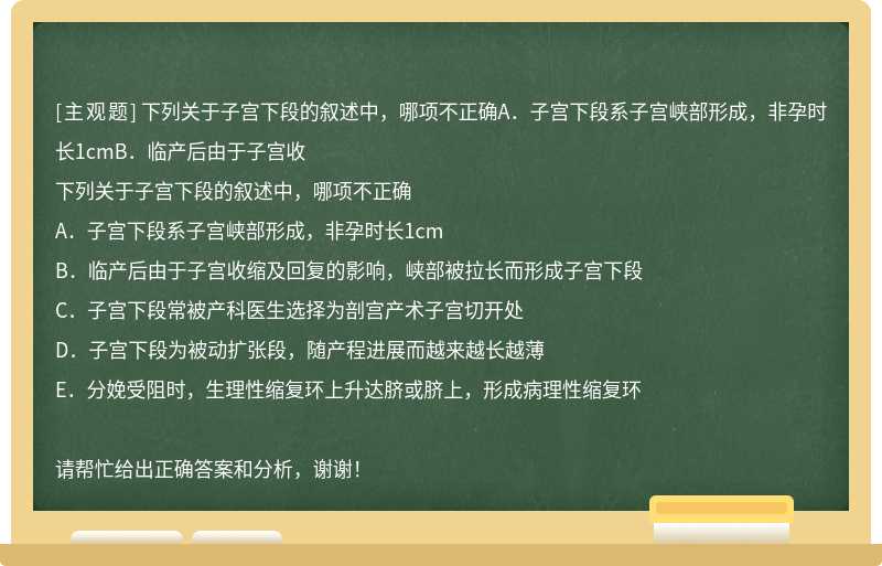 下列关于子宫下段的叙述中，哪项不正确A．子宫下段系子宫峡部形成，非孕时长1cmB．临产后由于子宫收