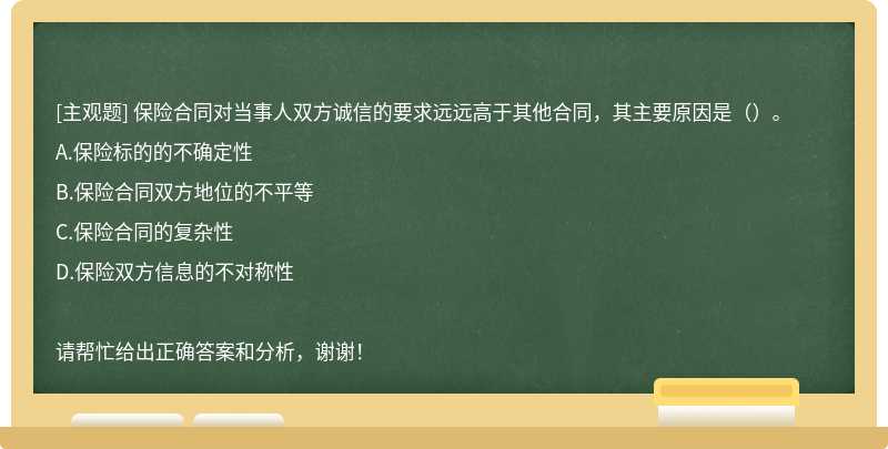 保险合同对当事人双方诚信的要求远远高于其他合同，其主要原因是（）。