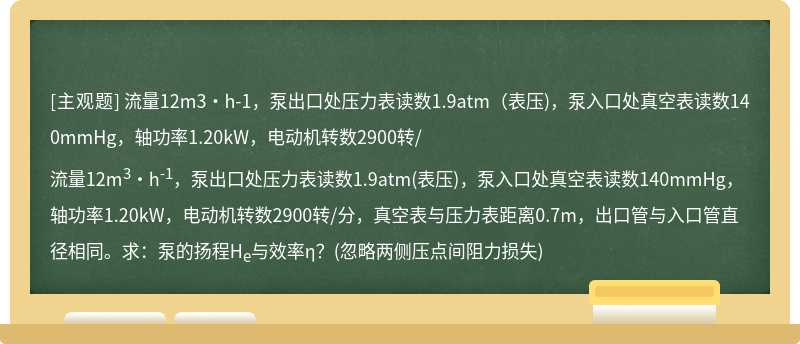 流量12m3·h-1，泵出口处压力表读数1.9atm（表压)，泵入口处真空表读数140mmHg，轴功率1.20kW，电动机转数2900转/