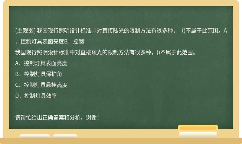 我国现行照明设计标准中对直接眩光的限制方法有很多种，（)不属于此范围。A．控制灯具表面亮度B．控制