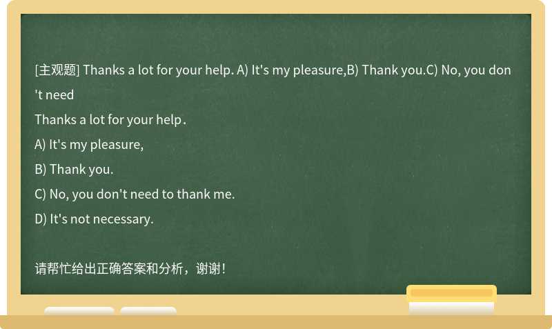 Thanks a lot for your help．A) It's my pleasure,B) Thank you.C) No, you don't need