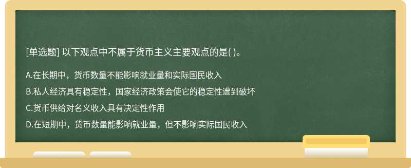 以下观点中不属于货币主义主要观点的是（)。  A．在长期中，货币数量不能影响就业量和实际国民收入  B．私人经