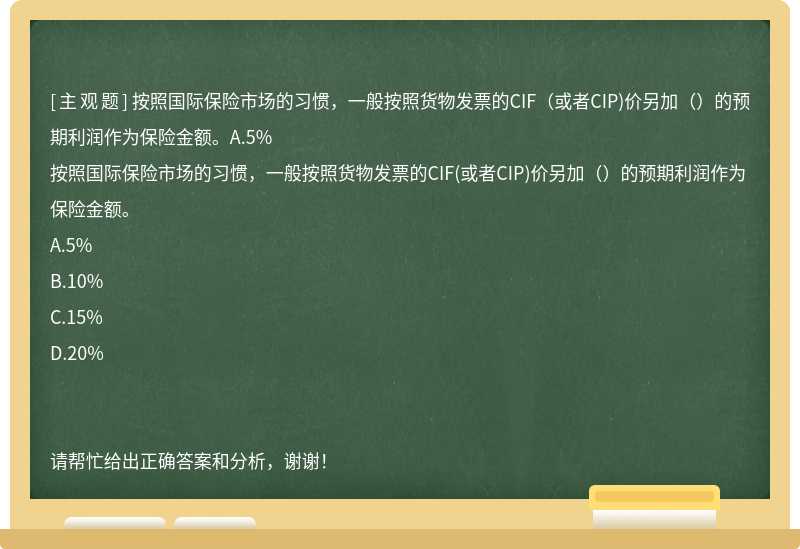 按照国际保险市场的习惯，一般按照货物发票的CIF（或者CIP)价另加（）的预期利润作为保险金额。A.5%