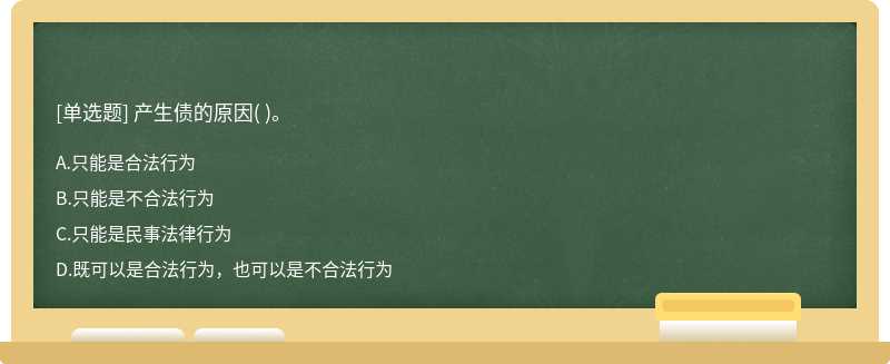 产生债的原因（)。  A．只能是合法行为  B．只能是不合法行为  C．只能是民事法律行为  D．既可以是合法行为，也